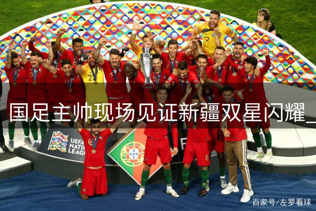 国足主帅现场见证新疆双星闪耀 泰山三将成焦点